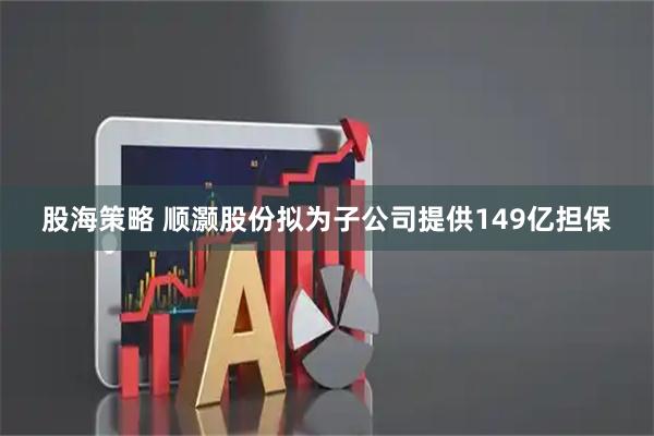 股海策略 顺灏股份拟为子公司提供149亿担保