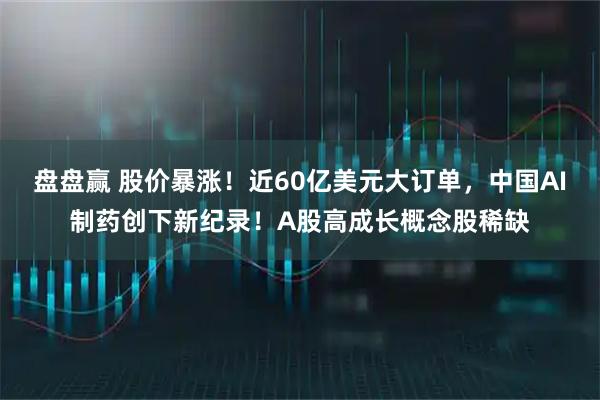 盘盘赢 股价暴涨！近60亿美元大订单，中国AI制药创下新纪录！A股高成长概念股稀缺
