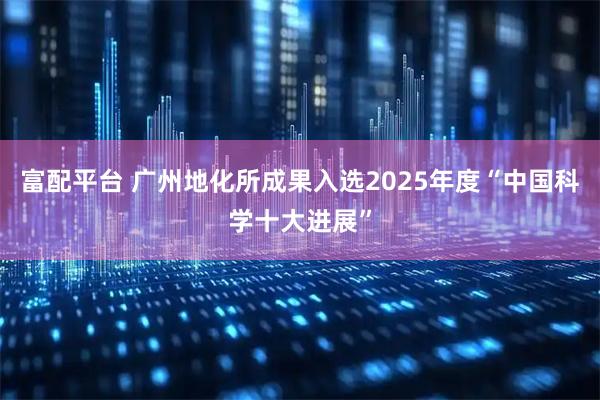 富配平台 广州地化所成果入选2025年度“中国科学十大进展”