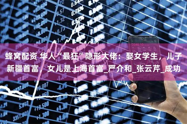 蜂窝配资 华人“最狂”隐形大佬：娶女学生，儿子新疆首富，女儿是上海首富_严介和_张云芹_成功