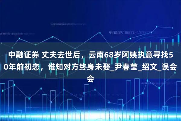中融证券 丈夫去世后,云南68岁阿姨执意寻找50年前初恋,谁知对方终身未娶_尹春莹_绍文_误会
