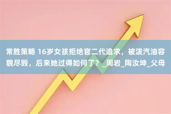 常胜策略 16岁女孩拒绝官二代追求,被泼汽油容貌尽毁,后来她过得如何了?_周岩_陶汝坤_父母