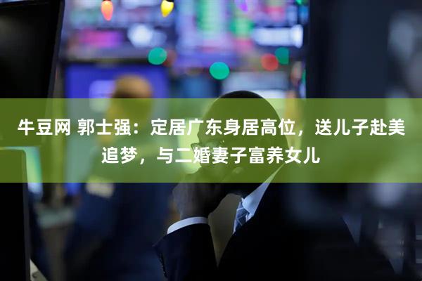 牛豆网 郭士强：定居广东身居高位，送儿子赴美追梦，与二婚妻子富养女儿