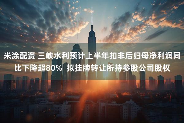 米涂配资 三峡水利预计上半年扣非后归母净利润同比下降超80% 拟挂牌转让所持参股公司股权
