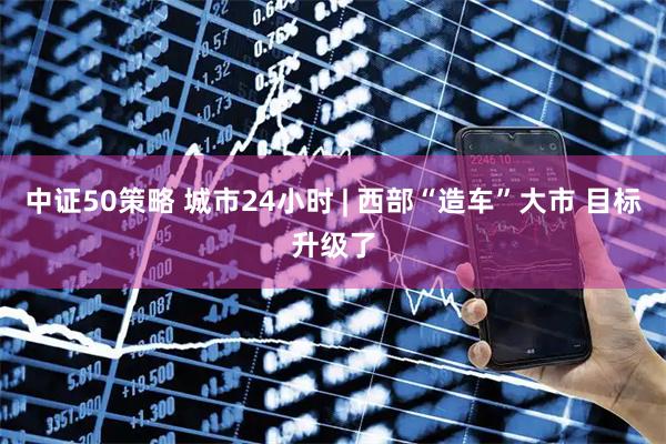 中证50策略 城市24小时 | 西部“造车”大市 目标升级了