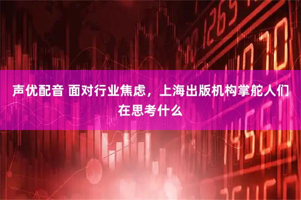 声优配音 面对行业焦虑，上海出版机构掌舵人们在思考什么