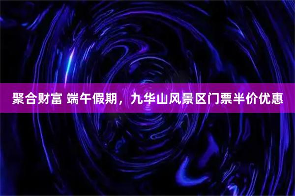 聚合财富 端午假期，九华山风景区门票半价优惠