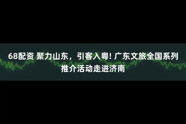 68配资 聚力山东,引客入粤! 广东文旅全国系列推介活动走进济南