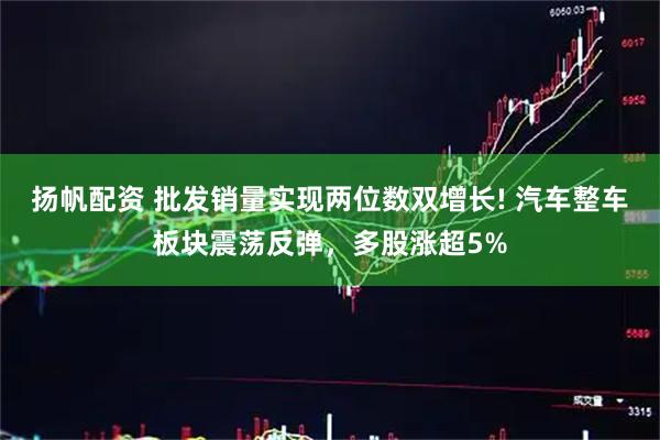 扬帆配资 批发销量实现两位数双增长! 汽车整车板块震荡反弹，多股涨超5%