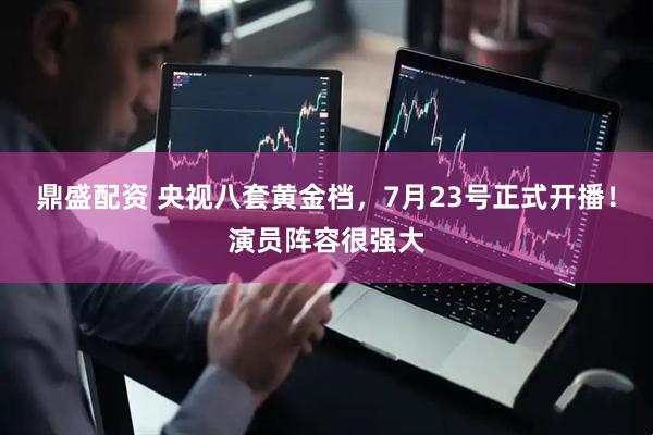 鼎盛配资 央视八套黄金档，7月23号正式开播！演员阵容很强大