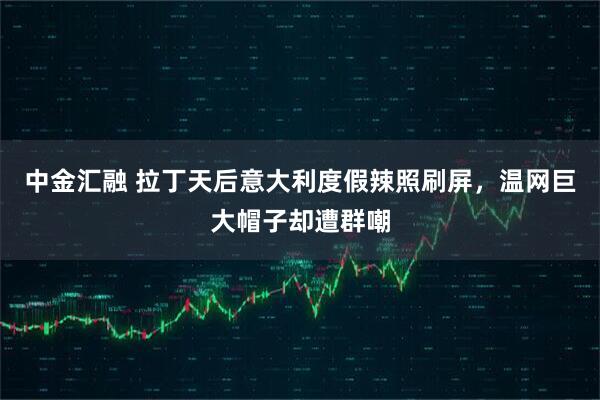 中金汇融 拉丁天后意大利度假辣照刷屏，温网巨大帽子却遭群嘲